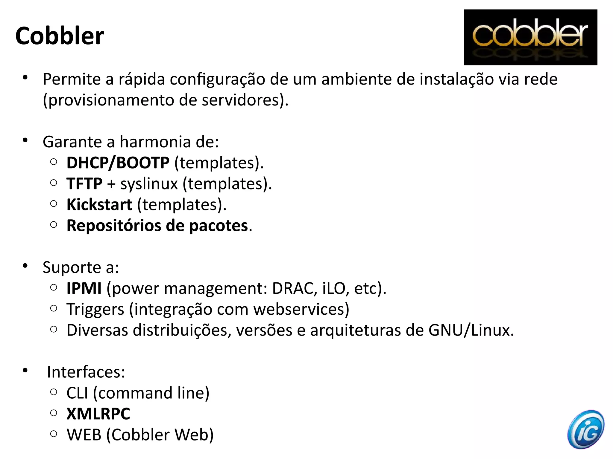Cobbler
• Permite a rápida confguração de um ambiente de instalação via rede
(provisionamento de servidores).
• Garante a harmonia de:
o DHCP/BOOTP (templates).
o TFTP + syslinux (templates).
o Kickstart (templates).
o Repositórios de pacotes.
• Suporte a:
o IPMI (power management: DRAC, iLO, etc).
o Triggers (integração com webservices)
o Diversas distribuições, versões e arquiteturas de GNU/Linux.
• Interfaces:
o CLI (command line)
o XMLRPC
o WEB (Cobbler Web)
 