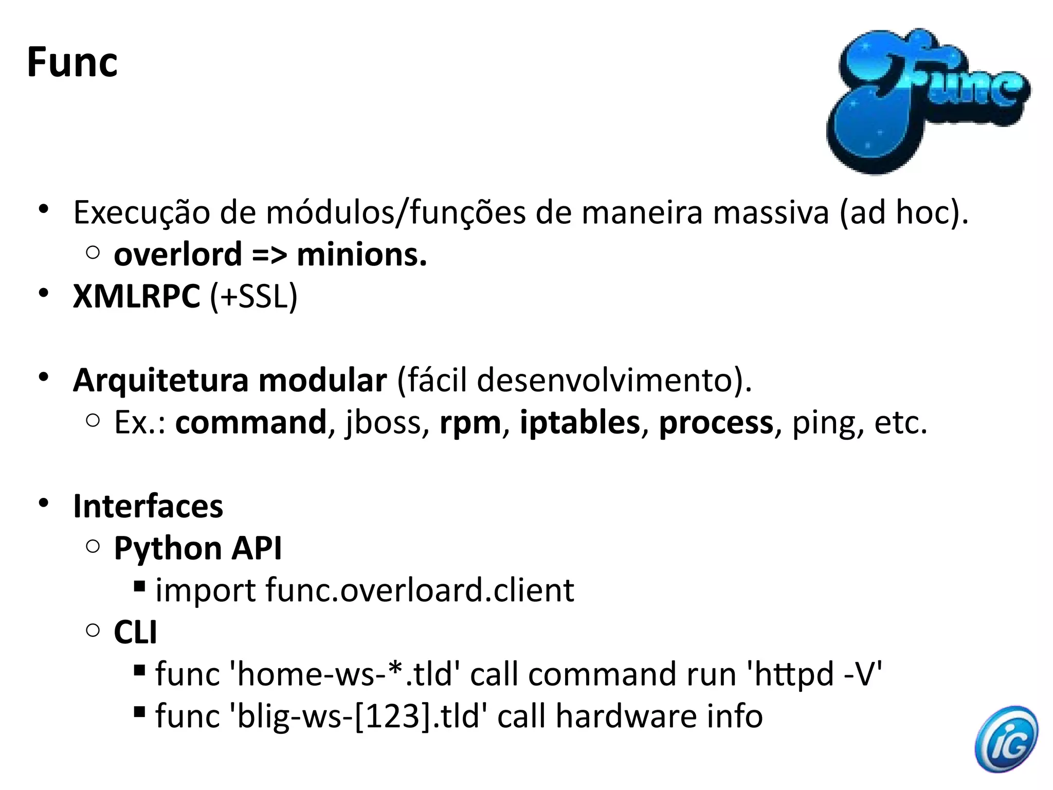 Func
• Execução de módulos/funções de maneira massiva (ad hoc).
o overlord => minions.
• XMLRPC (+SSL)
• Arquitetura modular (fácil desenvolvimento).
o Ex.: command, jboss, rpm, iptables, process, ping, etc.
• Interfaces
o Python API
 import func.overloard.client
o CLI
 func 'home-ws-*.tld' call command run 'htpd -V'
 func 'blig-ws-[123].tld' call hardware info
 