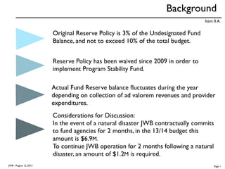 Background
Original Reserve Policy is 3% of the Undesignated Fund
Balance, and not to exceed 10% of the total budget.
Reserve Policy has been waived since 2009 in order to
implement Program Stability Fund.
Actual Fund Reserve balance ﬂuctuates during the year
depending on collection of ad valorem revenues and provider
expenditures.
Considerations for Discussion:
In the event of a natural disaster JWB contractually commits
to fund agencies for 2 months, in the 13/14 budget this
amount is $6.9M.
To continue JWB operation for 2 months following a natural
disaster, an amount of $1.2M is required.
Item II.A.
JWB - August 12, 2013 Page 1
 
