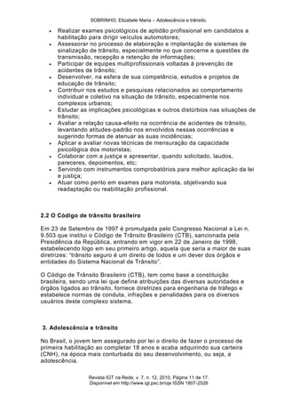 SOBRINHO, Elizabele Maria – Adolescência e trânsito.
Revista IGT na Rede, v. 7, n. 12, 2010, Página 11 de 17.
Disponível em http://www.igt.psc.br/ojs ISSN 1807-2526
 Realizar exames psicológicos de aptidão profissional em candidatos a
habilitação para dirigir veículos automotores;
 Assessorar no processo de elaboração e implantação de sistemas de
sinalização de trânsito, especialmente no que concerne a questões de
transmissão, recepção e retenção de informações;
 Participar de equipes multiprofissionais voltadas à prevenção de
acidentes de trânsito;
 Desenvolver, na esfera de sua competência, estudos e projetos de
educação de trânsito;
 Contribuir nos estudos e pesquisas relacionados ao comportamento
individual e coletivo na situação de trânsito, especialmente nos
complexos urbanos;
 Estudar as implicações psicológicas e outros distúrbios nas situações de
trânsito;
 Avaliar a relação causa-efeito na ocorrência de acidentes de trânsito,
levantando atitudes-padrão nos envolvidos nessas ocorrências e
sugerindo formas de atenuar as suas incidências;
 Aplicar e avaliar novas técnicas de mensuração da capacidade
psicológica dos motoristas;
 Colaborar com a justiça e apresentar, quando solicitado, laudos,
pareceres, depoimentos, etc;
 Servindo com instrumentos comprobatórios para melhor aplicação da lei
e justiça;
 Atuar como perito em exames para motorista, objetivando sua
readaptação ou reabilitação profissional.
2.2 O Código de trânsito brasileiro
Em 23 de Setembro de 1997 é promulgada pelo Congresso Nacional a Lei n.
9.503 que institui o Código de Trânsito Brasileiro (CTB), sancionada pela
Presidência da República, entrando em vigor em 22 de Janeiro de 1998,
estabelecendo logo em seu primeiro artigo, aquela que seria a maior de suas
diretrizes: ―trânsito seguro é um direito de todos e um dever dos órgãos e
entidades do Sistema Nacional de Trânsito‖.
O Código de Trânsito Brasileiro (CTB), tem como base a constituição
brasileira, sendo uma lei que define atribuições das diversas autoridades e
órgãos ligados ao trânsito, fornece diretrizes para engenharia de tráfego e
estabelece normas de conduta, infrações e penalidades para os diversos
usuários deste complexo sistema.
3. Adolescência e trânsito
No Brasil, o jovem tem assegurado por lei o direito de fazer o processo de
primeira habilitação ao completar 18 anos e acaba adquirindo sua carteira
(CNH), na época mais conturbada do seu desenvolvimento, ou seja, a
adolescência.
 
