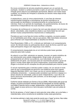 SOBRINHO, Elizabele Maria – Adolescência e trânsito.
Revista IGT na Rede, v. 7, n. 12, 2010, Página 12 de 17.
Disponível em http://www.igt.psc.br/ojs ISSN 1807-2526
Os novos condutores de veículos atualmente passam por um período de
avaliação, recebem a carteira provisória e após um ano sem cometer nenhuma
infração grave adquire sua habilitação permanente. Mesmo com todos esses
cuidados, os números de infrações e acidentes de trânsito nesta etapa ainda
são alarmantes.
A adolescência, como já vimos anteriormente, é uma fase de intensas
transformações biológicas e psicológicas de grande importância na
estruturação da identidade e consequentemente do comportamento do
indivíduo. Este é um período de inquietação, de questionamentos, de busca de
autonomia e independência nas suas escolhas e atitudes.
O excesso de confiança em si mesmo faz com que eles abusem de tudo (sexo,
álcool, velocidade), esta onipotência aliada a sua imaturidade faz com que
tenham muitos comportamentos imprevisíveis e inadequados.
Percebe-se que é uma fase de muitos conflitos e angústia, os jovens podem
ter as habilidades para dirigir, mas ao que parece, falta maturidade emocional
para enfrentar com responsabilidade os desafios do trânsito.
Para Rozeztraten (1988, p. 41), o trânsito por definição é um comportamento
social. No trânsito todos os participantes devem atuar de forma a permitir que
cada participante chegue com segurança a seu destino.
O comportamento desajustado de um só indivíduo pode trazer grandes
prejuízos para todo o grupo.
Ao adquirir a sua CNH, sobretudo os rapazes, buscam um gesto simbólico de
ser reconhecido como adulto independente. Dirigir então, se converte
perigosamente em afirmar sua potência, sua maturidade. E para isso, o
adolescente em geral, usa recursos para ser reconhecido perante o grupo de
iguais e muitas vezes agem de forma irresponsável, consumindo bebidas,
drogas e envolvem-se em situações de alta periculosidade para mostrar poder.
O veículo representa para o indivíduo poder e status, ter um veículo é muito
mais do que a possibilidade de percorrer uma distância entre dois lugares.
Segundo Machado (2001), ter e fazer uso de um veículo desperta diversos
conteúdos emocionais — a pessoa pode considerar que domina o espaço e o
tempo através da velocidade, pode se sentir independente, o que não é de
forma nenhuma recomendável, pelo contrário, só se deve pegar o carro em
situação inversa.
Conforme estudo realizado por Gomes e Souza (2008), influenciados pelo grupo de
amigos, os jovens encontram diversas formas de transgredir as normas vigentes,
uma delas é fazendo racha ou pega: adolescentes, muitas vezes menores de 18
anos, pegam os seus carros ou o carro dos pais e confundem ruas com pistas de
corrida.
No fim de semana, a ―turma‖ pega um carro para dar umas voltas, vai a uma festa, o
motorista bebe, corre e envolve-se em acidentes muitas vezes gravíssimos.
As meninas admiram o lado mais social do evento que o "pega" se torna. Nas noites
 