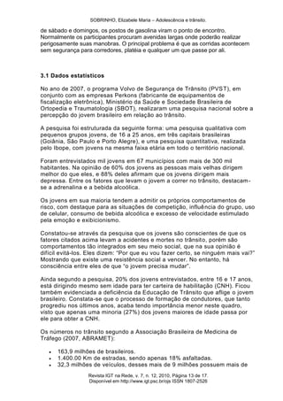 SOBRINHO, Elizabele Maria – Adolescência e trânsito.
Revista IGT na Rede, v. 7, n. 12, 2010, Página 13 de 17.
Disponível em http://www.igt.psc.br/ojs ISSN 1807-2526
de sábado e domingos, os postos de gasolina viram o ponto de encontro.
Normalmente os participantes procuram avenidas largas onde poderão realizar
perigosamente suas manobras. O principal problema é que as corridas acontecem
sem segurança para corredores, platéia e qualquer um que passe por ali.
3.1 Dados estatísticos
No ano de 2007, o programa Volvo de Segurança de Trânsito (PVST), em
conjunto com as empresas Perkons (fabricante de equipamentos de
fiscalização eletrônica), Ministério da Saúde e Sociedade Brasileira de
Ortopedia e Traumatologia (SBOT), realizaram uma pesquisa nacional sobre a
percepção do jovem brasileiro em relação ao trânsito.
A pesquisa foi estruturada da seguinte forma: uma pesquisa qualitativa com
pequenos grupos jovens, de 16 a 25 anos, em três capitais brasileiras
(Goiânia, São Paulo e Porto Alegre), e uma pesquisa quantitativa, realizada
pelo Ibope, com jovens na mesma faixa etária em todo o território nacional.
Foram entrevistados mil jovens em 67 municípios com mais de 300 mil
habitantes. Na opinião de 60% dos jovens as pessoas mais velhas dirigem
melhor do que eles, e 88% deles afirmam que os jovens dirigem mais
depressa. Entre os fatores que levam o jovem a correr no trânsito, destacam-
se a adrenalina e a bebida alcoólica.
Os jovens em sua maioria tendem a admitir os próprios comportamentos de
risco, com destaque para as situações de competição, influência do grupo, uso
de celular, consumo de bebida alcoólica e excesso de velocidade estimulado
pela emoção e exibicionismo.
Constatou-se através da pesquisa que os jovens são conscientes de que os
fatores citados acima levam a acidentes e mortes no trânsito, porém são
comportamentos tão integrados em seu meio social, que na sua opinião é
difícil evitá-los. Eles dizem: ―Por que eu vou fazer certo, se ninguém mais vai?‖
Mostrando que existe uma resistência social a vencer. No entanto, há
consciência entre eles de que ―o jovem precisa mudar‖.
Ainda segundo a pesquisa, 20% dos jovens entrevistados, entre 16 e 17 anos,
está dirigindo mesmo sem idade para ter carteira de habilitação (CNH). Ficou
também evidenciada a deficiência da Educação de Trânsito que aflige o jovem
brasileiro. Constata-se que o processo de formação de condutores, que tanto
progrediu nos últimos anos, acaba tendo importância menor neste quadro,
visto que apenas uma minoria (27%) dos jovens maiores de idade passa por
ele para obter a CNH.
Os números no trânsito segundo a Associação Brasileira de Medicina de
Tráfego (2007, ABRAMET):
 163,9 milhões de brasileiros.
 1.400.00 Km de estradas, sendo apenas 18% asfaltadas.
 32,3 milhões de veículos, desses mais de 9 milhões possuem mais de
 