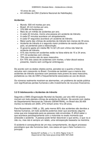 SOBRINHO, Elizabele Maria – Adolescência e trânsito.
Revista IGT na Rede, v. 7, n. 12, 2010, Página 14 de 17.
Disponível em http://www.igt.psc.br/ojs ISSN 1807-2526
10 anos de uso.
 44 milhões de CNH (Carteira Nacional de Habilitação).
Acidentes
 Mundo: 500 mil mortes por ano.
 Brasil: 45 mil mortes por ano.
 376.589 mil feridos/ano.
 Mais de um milhão de acidentes por ano.
 A cada 22 minutos, morre uma pessoa em acidente de trânsito.
 A cada 07 minutos acontece um atropelamento.
 A cada 57 segundos acontece um acidente de trânsito.
 Maior parte das vítimas de acidentes de trânsito tem menos de 35 anos.
 Acidente de trânsito é o segundo maior problema de saúde pública no
país, só perdendo para a desnutrição.
 O governo gasta em média R$ 14.321,25 com vítima não fatal de
acidente de trânsito.
 41% dos mortos em acidentes estão na faixa etária de 15 a 34 anos.
 377 mil acidentes com vítimas.
 79% dos mortos são do sexo masculino.
 Em 70% dos casos de acidentes com mortes, o fator álcool estava
presente, mesmo sem configurar embriaguez.
De acordo com os dados citados acima, percebe-se o quanto a frota de
veículos vem crescendo no Brasil. Constata-se também que a maioria dos
acidentes de trânsito acontece com pessoas mais jovens do sexo masculino,
portadoras ou não de CNH e frequentemente associados ao uso de álcool.
Os números realmente mostram-se alarmantes, um problema de saúde pública
com significativas perdas humanas e alto investimento de recursos financeiros.
3.2 O Adolescente x Acidentes de trânsito
Segundo a OMS (Organização Mundial da Saúde), por ano 400 mil jovens
morrem em todo planeta vítimas de acidente de trânsito. De acordo com dados
do Departamento Nacional de Trânsito (DENATRAN), no Brasil dos 26.409
mortos no trânsito em 2005, 27% tinham entre 18 e 29 anos.
Para Rozestraten (1988, p. 28), pelo menos 80% dos acidentes são devidos a
fatores humanos, em todo acidente podemos dizer que aconteceu alguma
coisa que era inesperada para as pessoas nele envolvidas. É difícil saber o
que acontece psicologicamente com o motorista no exato momento que
antecede o acidente. A pessoa pode tentar descrever o que sentiu, o que viu e
não viu, mas isto é sempre um relato, uma retrospecção baseada na memória.
O acidente é consequência de um mau comportamento, de algum processo
psicológico que não funcionou bem, nos casos em que o fator humano é o
principal.
 