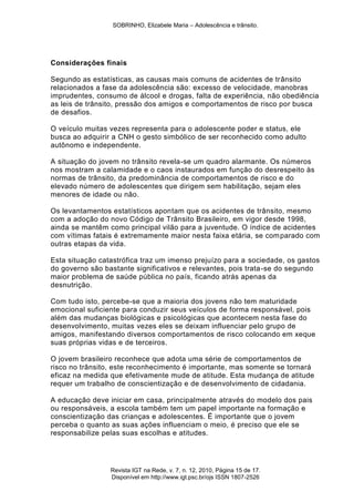 SOBRINHO, Elizabele Maria – Adolescência e trânsito.
Revista IGT na Rede, v. 7, n. 12, 2010, Página 15 de 17.
Disponível em http://www.igt.psc.br/ojs ISSN 1807-2526
Considerações finais
Segundo as estatísticas, as causas mais comuns de acidentes de trânsito
relacionados a fase da adolescência são: excesso de velocidade, manobras
imprudentes, consumo de álcool e drogas, falta de experiência, não obediência
as leis de trânsito, pressão dos amigos e comportamentos de risco por busca
de desafios.
O veículo muitas vezes representa para o adolescente poder e status, ele
busca ao adquirir a CNH o gesto simbólico de ser reconhecido como adulto
autônomo e independente.
A situação do jovem no trânsito revela-se um quadro alarmante. Os números
nos mostram a calamidade e o caos instaurados em função do desrespeito às
normas de trânsito, da predominância de comportamentos de risco e do
elevado número de adolescentes que dirigem sem habilitação, sejam eles
menores de idade ou não.
Os levantamentos estatísticos apontam que os acidentes de trânsito, mesmo
com a adoção do novo Código de Trânsito Brasileiro, em vigor desde 1998,
ainda se mantêm como principal vilão para a juventude. O índice de acidentes
com vítimas fatais é extremamente maior nesta faixa etária, se comparado com
outras etapas da vida.
Esta situação catastrófica traz um imenso prejuízo para a sociedade, os gastos
do governo são bastante significativos e relevantes, pois trata-se do segundo
maior problema de saúde pública no país, ficando atrás apenas da
desnutrição.
Com tudo isto, percebe-se que a maioria dos jovens não tem maturidade
emocional suficiente para conduzir seus veículos de forma responsável, pois
além das mudanças biológicas e psicológicas que acontecem nesta fase do
desenvolvimento, muitas vezes eles se deixam influenciar pelo grupo de
amigos, manifestando diversos comportamentos de risco colocando em xeque
suas próprias vidas e de terceiros.
O jovem brasileiro reconhece que adota uma série de comportamentos de
risco no trânsito, este reconhecimento é importante, mas somente se tornará
eficaz na medida que efetivamente mude de atitude. Esta mudança de atitude
requer um trabalho de conscientização e de desenvolvimento de cidadania.
A educação deve iniciar em casa, principalmente através do modelo dos pais
ou responsáveis, a escola também tem um papel importante na formação e
conscientização das crianças e adolescentes. É importante que o jovem
perceba o quanto as suas ações influenciam o meio, é preciso que ele se
responsabilize pelas suas escolhas e atitudes.
 