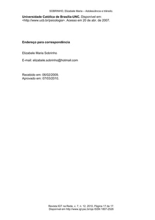 SOBRINHO, Elizabele Maria – Adolescência e trânsito.
Revista IGT na Rede, v. 7, n. 12, 2010, Página 17 de 17.
Disponível em http://www.igt.psc.br/ojs ISSN 1807-2526
Universidade Católica de Brasília-UNC. Disponível em:
<http://www.ucb.br/psicologia>. Acesso em 20 de abr. de 2007.
Endereço para correspondência
Elizabele Maria Sobrinho
E-mail: elizabele.sobrinho@hotmail.com
Recebido em: 06/02/2009.
Aprovado em: 07/03/2010.
 