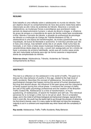 SOBRINHO, Elizabele Maria – Adolescência e trânsito.
Revista IGT na Rede, v. 7, n. 12, 2010, Página 3 de 17.
Disponível em http://www.igt.psc.br/ojs ISSN 1807-2526
RESUMO
Este trabalho é uma reflexão sobre o adolescente no mundo do trânsito. Tem
por objetivo discutir os comportamentos de risco dos jovens nesta faixa etária
relacionado ao alto índice de acidentes de trânsito. Descreve o conceito de
adolescência, as mudanças físicas e psicológicas que acontecem neste
período do desenvolvimento humano, o abuso de álcool e drogas, a influência
do grupo de amigos e a importância do apoio da família nesta fase considerada
crítica. Aborda o conceito de trânsito, a atuação do profissional da psicologia
de trânsito e a instituição do Código de Trânsito Brasileiro (CTB). A
adolescência é uma época de transformações, de muitos questionamentos, de
inquietação, de busca de liberdade e autonomia. O indivíduo percebe que não
é mais uma criança, mas também ainda não é um adulto. Está numa fase de
transição, e em meio a todas essas mudanças biológicas e comportamentais,
características desta etapa da vida, o jovem tem assegurado por lei o direito de
fazer o processo de primeira habilitação, sendo que em muitos casos ainda
não tem maturidade suficiente para agir de forma coerente e responsável
diante da complexidade do trânsito.
Palavras-chave: Adolescência; Trânsito; Acidentes de Trânsito;
Comportamento de Risco.
ABSTRACT
This text is a reflection on the adolescent in the world of traffic. The goal is to
discuss the risky behavior of youths in this age, related to the high level of
traffic accidents. Describes the concept of adolescence, the physical and
psychological changes that happen during this period of human development,
the drug and alcohol abuse, the influence of the peer group and the importance
of family support during this critical phase. It mentions the concept of traffic,
the role of the traffic psychology professional and the creation of the Brazilian
Traffic Code(CTB). Adolescence is a time of transformation, of much
questioning, of restlessness, of search for freedom and self rule. The individual
perceives he is no longer a child, but is not yet an adult. He is in a transition
stage, and in the midst of all these biological and behavioral changes, typical of this
time in one's life, the youth has the lawful right to go through the process of obtaining
his first driver's license, even if in many cases he still does not have the necessary
maturity to act in a coherent and responsible way when faced with the complexity of
traffic.
Key words: Adolescence; Traffic; Traffic Accidents; Risky Behavior.
 