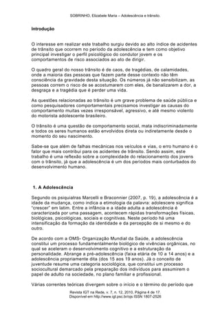 SOBRINHO, Elizabele Maria – Adolescência e trânsito.
Revista IGT na Rede, v. 7, n. 12, 2010, Página 4 de 17.
Disponível em http://www.igt.psc.br/ojs ISSN 1807-2526
Introdução
O interesse em realizar este trabalho surgiu devido ao alto índice de acidentes
de trânsito que ocorrem no período da adolescência e tem como objetivo
principal investigar o perfil psicológico do condutor jovem e os
comportamentos de risco associados ao ato de dirigir.
O quadro geral do nosso trânsito é de caos, de tragédias, de calamidades,
onde a maioria das pessoas que fazem parte desse contexto não têm
consciência da gravidade desta situação. Os números já não sensibilizam, as
pessoas correm o risco de se acostumarem com eles, de banalizarem a dor, a
desgraça e a tragédia que é perder uma vida.
As questões relacionadas ao trânsito é um grave problema de saúde pública e
como pesquisadores comportamentais precisamos investigar as causas do
comportamento muitas vezes irresponsável, agressivo, e até mesmo violento
do motorista adolescente brasileiro.
O trânsito é uma questão de comportamento social, mata indiscriminadamente
e todos os seres humanos estão envolvidos direta ou indiretamente desde o
momento do seu nascimento.
Sabe-se que além de falhas mecânicas nos veículos e vias, o erro humano é o
fator que mais contribui para os acidentes de trânsito. Sendo assim, este
trabalho é uma reflexão sobre a complexidade do relacionamento dos jovens
com o trânsito, já que a adolescência é um dos períodos mais conturbados do
desenvolvimento humano.
1. A Adolescência
Segundo os psiquiatras Marcelli e Braconnier (2007, p. 19), a adolescência é a
idade da mudança, como indica a etimologia da palavra: adolescere significa
―crescer‖ em latim. Entre a infância e a idade adulta a adolescência é
caracterizada por uma passagem, acontecem rápidas transformações físicas,
biológicas, psicológicas, sociais e cognitivas. Neste período há uma
intensificação da formação da identidade e da percepção de si mesmo e do
outro.
De acordo com a OMS- Organização Mundial da Saúde, a adolescência
constitui um processo fundamentalmente biológico de vivências orgânicas, no
qual se aceleram o desenvolvimento cognitivo e a estruturação da
personalidade. Abrange a pré-adolescência (faixa etária de 10 a 14 anos) e a
adolescência propriamente dita (dos 15 aos 19 anos). Já o conceito de
juventude resume uma categoria sociológica, que constitui um processo
sociocultural demarcado pela preparação dos indivíduos para assumirem o
papel de adulto na sociedade, no plano familiar e profissional.
Várias correntes teóricas divergem sobre o início e o término do período que
 