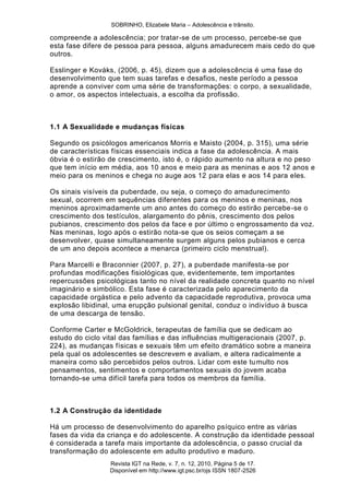 SOBRINHO, Elizabele Maria – Adolescência e trânsito.
Revista IGT na Rede, v. 7, n. 12, 2010, Página 5 de 17.
Disponível em http://www.igt.psc.br/ojs ISSN 1807-2526
compreende a adolescência; por tratar-se de um processo, percebe-se que
esta fase difere de pessoa para pessoa, alguns amadurecem mais cedo do que
outros.
Esslinger e Kováks, (2006, p. 45), dizem que a adolescência é uma fase do
desenvolvimento que tem suas tarefas e desafios, neste período a pessoa
aprende a conviver com uma série de transformações: o corpo, a sexualidade,
o amor, os aspectos intelectuais, a escolha da profissão.
1.1 A Sexualidade e mudanças físicas
Segundo os psicólogos americanos Morris e Maisto (2004, p. 315), uma série
de características físicas essenciais indica a fase da adolescência. A mais
óbvia é o estirão de crescimento, isto é, o rápido aumento na altura e no peso
que tem início em média, aos 10 anos e meio para as meninas e aos 12 anos e
meio para os meninos e chega no auge aos 12 para elas e aos 14 para eles.
Os sinais visíveis da puberdade, ou seja, o começo do amadurecimento
sexual, ocorrem em sequências diferentes para os meninos e meninas, nos
meninos aproximadamente um ano antes do começo do estirão percebe-se o
crescimento dos testículos, alargamento do pênis, crescimento dos pelos
pubianos, crescimento dos pelos da face e por último o engrossamento da voz.
Nas meninas, logo após o estirão nota-se que os seios começam a se
desenvolver, quase simultaneamente surgem alguns pelos pubianos e cerca
de um ano depois acontece a menarca (primeiro ciclo menstrual).
Para Marcelli e Braconnier (2007, p. 27), a puberdade manifesta-se por
profundas modificações fisiológicas que, evidentemente, tem importantes
repercussões psicológicas tanto no nível da realidade concreta quanto no nível
imaginário e simbólico. Esta fase é caracterizada pelo aparecimento da
capacidade orgástica e pelo advento da capacidade reprodutiva, provoca uma
explosão libidinal, uma erupção pulsional genital, conduz o indivíduo à busca
de uma descarga de tensão.
Conforme Carter e McGoldrick, terapeutas de família que se dedicam ao
estudo do ciclo vital das famílias e das influências multigeracionais (2007, p.
224), as mudanças físicas e sexuais têm um efeito dramático sobre a maneira
pela qual os adolescentes se descrevem e avaliam, e altera radicalmente a
maneira como são percebidos pelos outros. Lidar com este tumulto nos
pensamentos, sentimentos e comportamentos sexuais do jovem acaba
tornando-se uma difícil tarefa para todos os membros da família.
1.2 A Construção da identidade
Há um processo de desenvolvimento do aparelho psíquico entre as várias
fases da vida da criança e do adolescente. A construção da identidade pessoal
é considerada a tarefa mais importante da adolescência, o passo crucial da
transformação do adolescente em adulto produtivo e maduro.
 