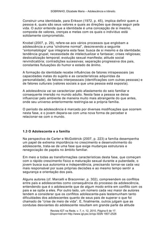 SOBRINHO, Elizabele Maria – Adolescência e trânsito.
Revista IGT na Rede, v. 7, n. 12, 2010, Página 6 de 17.
Disponível em http://www.igt.psc.br/ojs ISSN 1807-2526
Construir uma identidade, para Erikson (1972, p. 45), implica definir quem a
pessoa é, quais são seus valores e quais as direções que deseja seguir pela
vida. O autor entende que a identidade é uma concepção de si mesmo,
composta de valores, crenças e metas com os quais o indivíduo está
solidamente comprometido.
Knobel (2007, p. 29), refere-se aos vários processos que englobam a
adolescência a uma ―síndrome normal‖, descrevendo a seguinte
―sintomatologia‖ que integraria esta fase: busca de si mesmo e da identidade;
tendência grupal; necessidade de intelectualizar e fantasiar; crises religiosas;
deslocalização temporal; evolução sexual manifesta; atitude social
reivindicatória; contradições sucessivas; separação progressiva dos pais,
constantes flutuações do humor e estado de ânimo.
A formação da identidade recebe influências de fatores intrapessoais (as
capacidades inatas do sujeito e as características adquiridas da
personalidade), de fatores interpessoais (identificações com outras pessoas) e
de fatores culturais (valores sociais a que uma pessoa está exposta).
A adolescência vai se caracterizar pelo afastamento do seio familiar e
consequente imersão no mundo adulto. Nesta fase a pessoa se deixa
influenciar pelo ambiente de maneira muito mais abrangente do que antes,
onde seu universo anteriormente restringia-se a própria família.
O período da adolescência é marcado por diversas modificações que ocorrem
nesta fase, e o jovem depara-se com uma nova forma de perceber e
relacionar-se com o mundo.
1.3 O Adolescente e a família
Na perspectiva de Carter e McGoldrick (2007, p. 223) a família desempenha
um papel de extrema importância no crescimento e desenvolvimento do
adolescente, trata-se de uma fase que exige mudanças estruturais e
renegociação de papéis no âmbito familiar.
Em meio a todas as transformações características desta fase, que começam
com o rápido crescimento físico e maturação sexual durante a puberdade, o
jovem busca sua autonomia e independência, precisando tornar-se cada vez
mais responsável por suas próprias decisões e ao mesmo tempo sentir a
segurança e orientação dos pais.
Alguns autores (cf. Marcelli e Braconnier, p. 302), compreendem os conflitos
entre pais e adolescentes como consequência do processo da adolescência,
entendendo que é o adolescente que de algum modo entra em conflito com os
pais e se opõe a eles. Por outro lado, um número cada vez maior de autores
tendem a considerar que os conflitos adolescente-pais testemunham tanto
dificuldades dos adolescentes quanto de seus pais de superar o que foi
chamado de ―crise de meio de vida‖. E, finalmente, outros julgam que as
condutas desviantes do adolescente resultam em grande parte da atitude
 