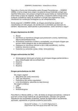 SOBRINHO, Elizabele Maria – Adolescência e trânsito.
Revista IGT na Rede, v. 7, n. 12, 2010, Página 8 de 17.
Disponível em http://www.igt.psc.br/ojs ISSN 1807-2526
Segundo o Centro de Informações sobre Drogas Psicotrópicas — CEBRID
(2008), o termo droga teve origem na palavra droog (holandês antigo) que
significa folha seca, isto porque antigamente quase todos os medicamentos
eram feitos a base de vegetais. Atualmente, a medicina define droga como
qualquer substância capaz de modificar a função dos organismos vivos,
resultando em mudanças fisiológicas ou de comportamento.
Ainda segundo o CEBRID (2008), as drogas psicotrópicas podem ser
classificadas em três grupos, de acordo com a atividade que exercem no
cérebro: depressoras, estimulantes e perturbadoras, como veremos a seguir:
Drogas depressoras do SNC
 Álcool
 Soníferos ou hipnóticos (drogas que promovem o sono), barbitúricos,
alguns benzodiazepínicos.
 Ansiolíticos (acalmam e inibem a ansiedade), as principais drogas que
entram nesta categoria são os benzodiazepínicos.
 Opiáceos ou narcóticos (aliviam a dor e dão sonolência), morfina,
codeína, heroína e outros.
 Inalantes ou solventes (colas, tintas, removedores).
Drogas estimulantes do SNC
 Anorexígenos (diminuem a fome), as principais drogas pertencentes a
essa classificação são as anfetaminas.
 Cocaína
 Cafeína
 Nicotina
Drogas perturbadoras do SNC
De origem vegetal:
 Mescalina (do cacto mexicano)
 THC (da maconha)
 Psilocibina (de certos cogumelos)
 Lírio (trombeteira, zabumba ou saia branca)
De origem sintética:
 LSD
 Êxtase
 Anticolinérgicos
Para Morris e Maisto (2004, p. 135), de todas as drogas psicoativas, o álcool é
que tem a mais longa história de uso generalizado, utilizada com grande
frequência nas sociedades ocidentais, apesar de legalizado e socialmente
aprovado, representa um grande problema para todos.
 