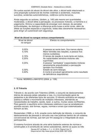 SOBRINHO, Elizabele Maria – Adolescência e trânsito.
Revista IGT na Rede, v. 7, n. 12, 2010, Página 9 de 17.
Disponível em http://www.igt.psc.br/ojs ISSN 1807-2526
Os custos sociais do abuso do álcool são altos, o álcool está relacionado a
uma proporção substancial de mortes violentas e acidentais, incluindo
suicídios, acidentes automobilísticos, violência contra terceiros.
Ainda segundo os autores, (ibidem, p. 140) até mesmo em quantidades
moderadas, o álcool afeta a percepção, os processos motores, a memória e o
julgamento. Diminui a capacidade de enxergar com clareza, de perceber
profundidades, de distinguir a diferença entre luzes e entre cores, além de
afetar as funções espaciais e cognitivas, todas elas claramente necessárias
para dirigir um automóvel com segurança.
Nível de álcool no sangue versus comportamento
Nível de álcool Efeitos no comportamento
no sangue
0,05% A pessoa se sente bem, fica menos alerta.
0,10% Maior lentidão das reações, a pessoa fica
menos cuidadosa.
0,15% O tempo de reação é muito lento em todos.
0,20% As capacidades sensório-motoras são
suprimidas
0,25% A pessoa ―cambaleia‖ (capacidades motoras
severamente prejudicadas) a percepção
também fica limitada.
0,30% Estado de semi-letargia.
0,40% A morte é provável (geralmente como resultado
de deficiência respiratória).
Fonte: MORRIS e MAYSTO (2004, p. 139).
2. O Trânsito
Trânsito é, de acordo com Tolentino (2008), o conjunto de deslocamentos
diários de pessoas pelas calçadas e vias, é a movimentação geral de
pedestres e de diferentes tipos de veículos. O trânsito acontece em espaço
público e reflete o movimento de múltiplos interesses, atendendo as
necessidades de trabalho, saúde, lazer, e outros, muitas vezes conflitantes.
Para garantir o equilíbrio entre interesses coletivos é que se estabelecem
acordos sociais, sob formas, regras, normas e sinais que sistematizados
formam as leis.
Rozestraten (1988, p. 4-5), propõe como definição de trânsito, o conjunto de
deslocamentos de pessoas e veículos nas vias públicas dentro de um sistema
convencional de normas, que tem por fim assegurar a integridade de seus
participantes.
O sistema funciona através de uma série bastante extensa de normas e
construções e é constituído de vários subsistemas, dentre os quais os três
 