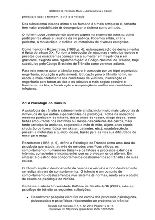 SOBRINHO, Elizabele Maria – Adolescência e trânsito.
Revista IGT na Rede, v. 7, n. 12, 2010, Página 10 de 17.
Disponível em http://www.igt.psc.br/ojs ISSN 1807-2526
principais são: o homem, a via e o veículo.
Dos subsistemas citados acima o ser humano é o mais complexo e, portanto
tem maior probabilidade de desorganizar o sistema como um todo.
O homem pode desempenhar diversos papéis no sistema do trânsito, como
participantes ativos e usuários da via pública. Podemos então, citar o
pedestre, o motociclista, o ciclista, os motoristas de diversas categorias.
Como menciona Rozestraten, (1988, p. 4), esta organização de deslocamentos
é típica do século XX. Foi com a introdução de máquinas e veículos rápidos e
pesados que os acidentes começaram a aumentar em frequência e em
gravidade, exigindo uma regulamentação: o Código Nacional de Trânsito, hoje
substituído pelo Código Brasileiro de Trânsito como veremos adiante.
Para este mesmo autor o trânsito seguro é composto por um tripé organizado:
engenharia, educação e policiamento. Educação para o trânsito no lar, na
escola e mais diretamente aos condutores de veículos, intervenção da
engenharia para tornar as vias e os veículos o mais seguro possível e
finalmente, as leis, a fiscalização e a imposição de multas aos condutores
infratores.
2.1 A Psicologia do trânsito
A psicologia de trânsito é extremamente ampla, inclui muito mais categorias de
indivíduos do que outras especialidades da psicologia. Todos na sociedade
moderna participam do trânsito, desde antes de nascer, e logo depois, como
bebês empurrados nos carrinhos ou presos nas cadeiras dos carros, mais
tarde participarão andando, segurando a mão da mãe, alguns anos depois
circularão de forma lúdica (em skates, patinetes, etc.), na adolescência
passam a motoristas e quando idosos, trarão para as vias sua dificuldade de
enxergar e reagir.
Rozestraten (1988, p. 9), define a Psicologia do Trânsito como uma área da
psicologia que estuda, através de métodos científicos válidos, os
comportamentos humanos no trânsito e os fatores e processos externos e
internos, conscientes e inconscientes que os provocam ou os alteram. Em
síntese: é o estudo dos comportamentos-deslocamentos no trânsito e de suas
causas.
O trânsito supõe o deslocamento de pessoas e veículos e todo deslocamento
se realiza através de comportamentos. O trânsito é um conjunto de
comportamentos-deslocamentos num sistema de normas, sendo este o objeto
de estudo da psicologia do trânsito.
Conforme o site da Universidade Católica de Brasília-UNC (2007), cabe ao
psicólogo de trânsito as seguintes atribuições:
 Desenvolver pesquisa científica no campo dos processos psicológicos,
psicossociais e psicofísicos relacionados ao problema do trânsito;
 