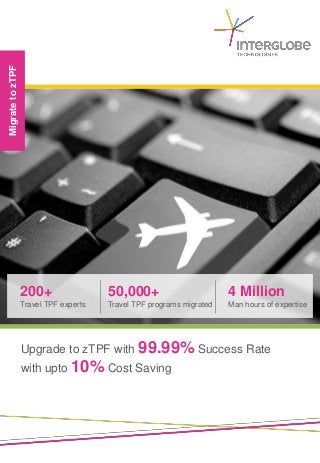 Migrate to zTPF




                  200+                 50,000+                        4 Million
                  Travel TPF experts   Travel TPF programs migrated   Man hours of expertise




                  Upgrade to zTPF with 99.99% Success Rate
                  with upto 10% Cost Saving
 