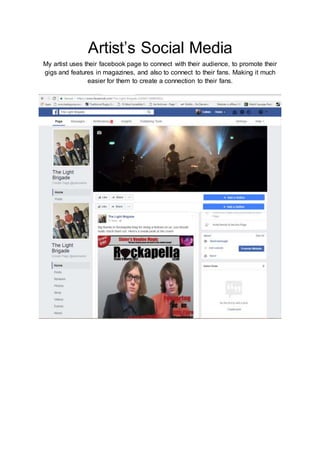 Artist’s Social Media
My artist uses their facebook page to connect with their audience, to promote their
gigs and features in magazines, and also to connect to their fans. Making it much
easier for them to create a connection to their fans.
 