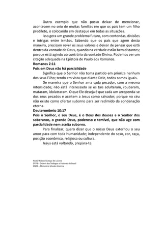 Outro exemplo que não posso deixar de mencionar,
acontecem no seio de muitas famílias em que os pais tem um filho
predileto, o colocando em destaque em todas as situações.
Isso gera um grande problema futuro, com contendas, divisões
e intrigas entre irmãos. Sabendo que os pais que agem desta
maneira, precisam rever os seus valores e deixar de pensar que está
dentro da vontade de Deus, quando na verdade estão bem distantes;
porque está agindo ao contrário da vontade Divina. Podemos ver um
citação adequada na Epístola de Paulo aos Romanos.
Romanos 2:11
Pois em Deus não há parcialidade
Significa que o Senhor não toma partido em prioriza nenhum
dos seus Filho; tendo em vista que diante Dele, todos somos iguais.
De maneira que o Senhor ama cada pecador, com a mesma
intensidade; não está interessado se os tais adulteram, roubaram,
mataram, idolatraram. O que Ele deseja é que cada um arrependa-se
dos seus pecados e aceitem a Jesus como salvador; porque no céu
não existe como ofertar suborno para ser redimido da condenação
eterna.
Deuteronômio 10:17
Pois o Senhor, o seu Deus, é o Deus dos deuses e o Senhor dos
soberanos, o grande Deus, poderoso e temível, que não age com
parcialidade nem aceita suborno.
Para finalizar, quero dizer que o nosso Deus externou o seu
amor para com toda humanidade; independente do sexo, cor, raça,
posição econômica, religiosa ou cultura.
Jesus está voltando, prepara-te.
Pastor Robson Colaço de Lucena
OTPB – Ordem dos Teólogos e Pastores do Brasil
MMA – Ministério Missão América
 