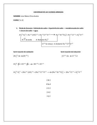 UNIVERSIAD DE LAS GUERZAS ARMADAS
NOMBRE: Jose Mateo Chica Avalos
CURSO: Tv-22
1. Óxidode bismuto+ hidróxidode sodio + hipocloritode sodio → metabismutatode sodio
+ cloruro de sodio + agua.
𝐵𝑖2
+3
𝑂3
−2
+ 𝑁𝑎+1 (𝑂𝐻)+1 + 𝑁𝑎+1 𝐶𝑙+1 𝑂−2 𝑁𝑎+1 𝐵𝑖+5 𝑂+3
−2
+ 𝑁𝑎+1 𝐶𝑙−1+ 𝐻2
+1
𝑂−2
𝐵𝑖
+𝟑
𝟐 Se oxida A. Reductor 𝐵𝑖2
+3
𝐶𝑙+1 Se reduce A.Oxidante 𝑁𝑎+1 𝐶𝑙+1 𝑂−2
Semi reacción de oxidación Semi reacción de reducción
(𝐵𝑖2
+3
- 4e 2𝐵𝑖+5 ) (𝐶𝑙+1 +2e 𝐶𝑙−1) 2
𝐵𝑖2
+3
- 4e + 2𝐶𝑙+1 +4e 2𝐵𝑖+5 + 2𝐶𝑙−1
𝐵𝑖2
+3
𝑂3
−2
+ 2𝑁𝑎+1 (𝑂𝐻)+1 + 2𝑁𝑎+1 𝐶𝑙+1 𝑂−2 2𝑁𝑎+1 𝐵𝑖+5 𝑂+3
−2
+ 2𝑁𝑎+1 𝐶𝑙−1 + 𝐻2
+1
𝑂−2
2 Bi 2
4 Na 4
2 Cl 2
2 H 2
7 O 7