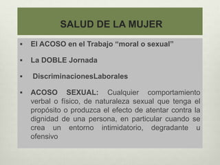 SALUD DE LA MUJER
 El ACOSO en el Trabajo “moral o sexual”
 La DOBLE Jornada
 DiscriminacionesLaborales
 ACOSO SEXUAL: Cualquier comportamiento
verbal o físico, de naturaleza sexual que tenga el
propósito o produzca el efecto de atentar contra la
dignidad de una persona, en particular cuando se
crea un entorno intimidatorio, degradante u
ofensivo
 