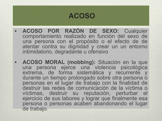 ACOSO
 ACOSO POR RAZÓN DE SEXO: Cualquier
comportamiento realizado en función del sexo de
una persona con el propósito o el efecto de de
atentar contra su dignidad y crear un un entorno
intimidatorio, degradante u ofensivo
 ACOSO MORAL (mobbing): Situación en la que
una persona ejerce una violencia psicológica
extrema, de forma sistemática y recurrente y
durante un tiempo prolongado sobre otra persona o
personas en el lugar de trabajo con la finalidad de
destruir las redes de comunicación de la víctima o
víctimas, destruir su reputación, perturbar el
ejercicio de sus labores y lograr que finalmente esa
persona o personas acaben abandonando el lugar
de trabajo.
 