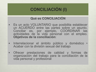 CONCILIACIÓN (I)
Qué es CONCILIACIÓN
 Es un acto VOLUNTARIO que posibilita establecer
un ACUERDO entre las partes sobre un asunto.
Conciliar es, por ejemplo, COORDINAR las
actividades de la vida personal con el empleo.
Objetivos de la conciliación:
 Interrelacionar el ámbito público y doméstico •
Acabar con la división sexual del trabajo
 Ofrecer prestaciones de calidad y formas de
organización del trabajo para la conciliación de la
vida personal y profesional
 