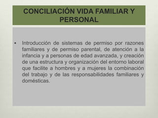 CONCILIACIÓN VIDA FAMILIAR Y
PERSONAL
 Introducción de sistemas de permiso por razones
familiares y de permiso parental, de atención a la
infancia y a personas de edad avanzada, y creación
de una estructura y organización del entorno laboral
que facilite a hombres y a mujeres la combinación
del trabajo y de las responsabilidades familiares y
domésticas.
 