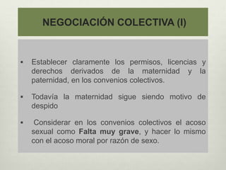 NEGOCIACIÓN COLECTIVA (I)
 Establecer claramente los permisos, licencias y
derechos derivados de la maternidad y la
paternidad, en los convenios colectivos.
 Todavía la maternidad sigue siendo motivo de
despido
 Considerar en los convenios colectivos el acoso
sexual como Falta muy grave, y hacer lo mismo
con el acoso moral por razón de sexo.
 