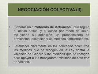 NEGOCIACIÓN COLECTIVA (II)
 Elaborar un “Protocolo de Actuación” que regule
el acoso sexual y el acoso por razón de sexo,
incluyendo su definición, un procedimiento de
prevención, actuación y de medidas sancionadoras.
 Establecer claramente en los convenios colectivos
las medidas que se recogen en la Ley contra la
violencia de Género y las medidas que se recogen
para apoyar a las trabajadoras víctimas de este tipo
de Violencia.
 