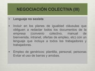 NEGOCIACIÓN COLECTIVA (III)
 Lenguaje no sexista
 Incluir en los planes de igualdad cláusulas que
obliguen a redactar todos los documentos de la
empresa (convenio colectivo, manual de
bienvenida, intranet, ofertas de empleo, etc) con un
lenguaje que incluya a todos los trabajadores y
trabajadoras.
 Empleo de genéricos: plantilla, personal, personas
Evitar el uso de barras y arrobas.
 