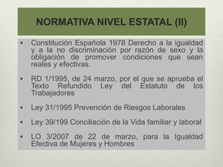 NORMATIVA NIVEL ESTATAL (II)
 Constitución Española 1978 Derecho a la igualdad
y a la no discriminación por razón de sexo y la
obligación de promover condiciones que sean
reales y efectivas.
 RD 1/1995, de 24 marzo, por el que se aprueba el
Texto Refundido Ley del Estatuto de los
Trabajadores
 Ley 31/1995 Prevención de Riesgos Laborales
 Ley 39/199 Conciliación de la Vida familiar y laboral
 LO 3/2007 de 22 de marzo, para la Igualdad
Efectiva de Mujeres y Hombres
 