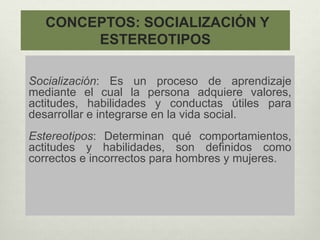CONCEPTOS: SOCIALIZACIÓN Y
ESTEREOTIPOS
Socialización: Es un proceso de aprendizaje
mediante el cual la persona adquiere valores,
actitudes, habilidades y conductas útiles para
desarrollar e integrarse en la vida social.
Estereotipos: Determinan qué comportamientos,
actitudes y habilidades, son definidos como
correctos e incorrectos para hombres y mujeres.
 