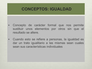 CONCEPTOS: IGUALDAD
 Concepto de carácter formal que nos permite
sustituir unos elementos por otros sin que el
resultado se altere.
 Cuando esto se refiere a personas, la igualdad es
dar un trato igualitario a las mismas sean cuales
sean sus características individuales
 