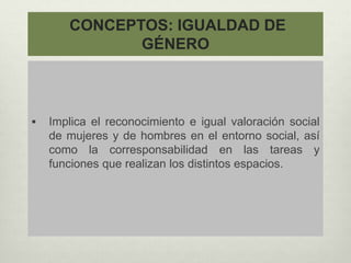 CONCEPTOS: IGUALDAD DE
GÉNERO
 Implica el reconocimiento e igual valoración social
de mujeres y de hombres en el entorno social, así
como la corresponsabilidad en las tareas y
funciones que realizan los distintos espacios.
 