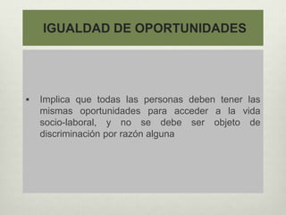 IGUALDAD DE OPORTUNIDADES
 Implica que todas las personas deben tener las
mismas oportunidades para acceder a la vida
socio-laboral, y no se debe ser objeto de
discriminación por razón alguna
 