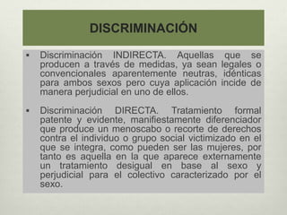 DISCRIMINACIÓN
 Discriminación INDIRECTA. Aquellas que se
producen a través de medidas, ya sean legales o
convencionales aparentemente neutras, idénticas
para ambos sexos pero cuya aplicación incide de
manera perjudicial en uno de ellos.
 Discriminación DIRECTA. Tratamiento formal
patente y evidente, manifiestamente diferenciador
que produce un menoscabo o recorte de derechos
contra el individuo o grupo social victimizado en el
que se integra, como pueden ser las mujeres, por
tanto es aquella en la que aparece externamente
un tratamiento desigual en base al sexo y
perjudicial para el colectivo caracterizado por el
sexo.
 