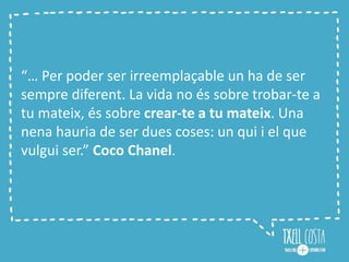 “… Per poder ser irreemplaçable un ha de ser
sempre diferent. La vida no és sobre trobar-te a
tu mateix, és sobre crear-te a tu mateix. Una
nena hauria de ser dues coses: un qui i el que
vulgui ser.” Coco Chanel.
 