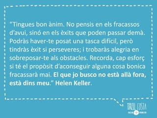“Tingues bon ànim. No pensis en els fracassos
d’avui, sinó en els èxits que poden passar demà.
Podràs haver-te posat una tasca difícil, però
tindràs èxit si perseveres; i trobaràs alegria en
sobreposar-te als obstacles. Recorda, cap esforç
si té el propòsit d’aconseguir alguna cosa bonica
fracassarà mai. El que jo busco no està allà fora,
està dins meu.” Helen Keller.
 