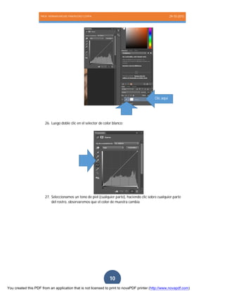 PROF. HERNAN MIGUEL PANTIGOSO CUTIPA 29-10-2015
Página10
10
26. Luego doble clic en el selector de color blanco:
27. Seleccionamos un tono de piel (cualquier parte), haciendo clic sobre cualquier parte
del rostro, observaremos que el color de muestra cambia
Clic aquí
You created this PDF from an application that is not licensed to print to novaPDF printer (http://www.novapdf.com)
 