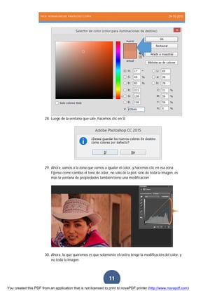 PROF. HERNAN MIGUEL PANTIGOSO CUTIPA 29-10-2015
Página11
11
28. Luego de la ventana que sale, hacemos clic en SI
29. Ahora, vamos a la zona que vamos a igualar el color, y hacemos clic en esa zona
Fíjense como cambio el tono de color, no solo de la piel, sino de toda la imagen, es
más la ventana de propiedades también tiene una modificación
30. Ahora, lo que queremos es que solamente el rostro tenga la modificación del color, y
no toda la imagen
You created this PDF from an application that is not licensed to print to novaPDF printer (http://www.novapdf.com)
 