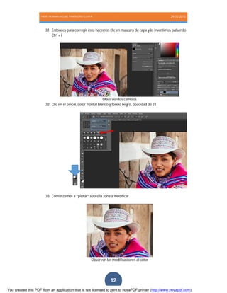 PROF. HERNAN MIGUEL PANTIGOSO CUTIPA 29-10-2015
Página12
12
31. Entonces para corregir esto hacemos clic en mascara de capa y lo invertimos pulsando
Ctrl + i
Observen los cambios
32. Clic en el pincel, color frontal blanco y fondo negro, opacidad de 21
33. Comenzamos a “pintar” sobre la zona a modificar
Observen las modificaciones al color
You created this PDF from an application that is not licensed to print to novaPDF printer (http://www.novapdf.com)
 