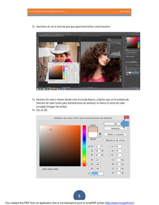 PROF. HERNAN MIGUEL PANTIGOSO CUTIPA 29-10-2015
Página5
5
12. Hacemos clic en el tono de piel que queremos tomar como muestra
13. Hicimos clic más o menos donde está el circulo blanco, y fíjense que en la ventana de
Selector de color (color para iluminaciones de destino) se marca el cómo de color
escogido (imagen de arriba)
14. Clic en OK
You created this PDF from an application that is not licensed to print to novaPDF printer (http://www.novapdf.com)
 