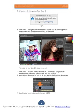 PROF. HERNAN MIGUEL PANTIGOSO CUTIPA 29-10-2015
Página6
6
15. En la ventana de aviso que sale, hacer clic en SI
16. Ahora vamos a la imagen donde cambiaremos el tono de color de piel, escogemos la
zona oscura o clara, dependiendo de lo que se desee obtener
Fíjense que los colores cambian automáticamente
17. Ahora vamos a corregir el color de la foto, es decir el color de la ropa y del fondo,
porque también esos colores se modificaron, para esto hacemos:
18. Seleccionamos la Miniatura de Mascara de Capa, solo hacemos clic sobre la miniatura
19. A continuación ponemos como color frontal el NEGRO
You created this PDF from an application that is not licensed to print to novaPDF printer (http://www.novapdf.com)
 