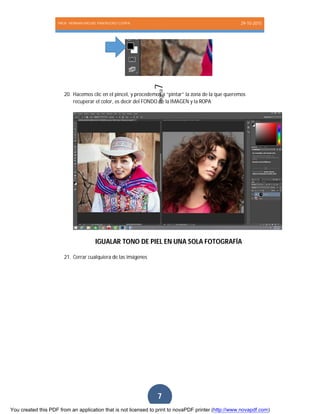 PROF. HERNAN MIGUEL PANTIGOSO CUTIPA 29-10-2015
Página7
7
20. Hacemos clic en el pincel, y procedemos a “pintar” la zona de la que queremos
recuperar el color, es decir del FONDO de la IMAGEN y la ROPA
IGUALAR TONO DE PIEL EN UNA SOLA FOTOGRAFÍA
21. Cerrar cualquiera de las imágenes
You created this PDF from an application that is not licensed to print to novaPDF printer (http://www.novapdf.com)
 