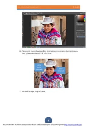 PROF. HERNAN MIGUEL PANTIGOSO CUTIPA 29-10-2015
Página8
8
22. Fíjense en la imagen, hay zonas bien iluminadas y zonas con poca iluminación, pues
bien, igualaremos cualquiera de estas zonas
23. Hacemos clic aquí, luego en curvas
Zona
iluminada
Zona
poco
iluminada
You created this PDF from an application that is not licensed to print to novaPDF printer (http://www.novapdf.com)
 