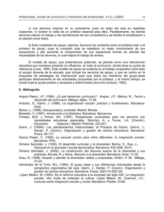 Profesorado, revista de currículum y formación del profesorado, 4 (1), (2000) 18
c) Los alumnos mejoran en su autoestima, pues no salen del aula en repetidas
ocasiones, ni reciben la visita de un profesor especial para ellos. Paralelamente, los demás
alumnos valoran el trabajo y las aportaciones de sus compañeros y se facilita la socialización y
la relación entre todos.
d) Esta modalidad de apoyo, además, favorece los contactos entre el profesor-tutor y el
profesor de apoyo, pues al compartir aula se establece un mejor conocimiento de sus
actuaciones y ello aumenta la comprensión de sus respectivas formas de abordar las
necesidades de los alumnos, lo cual mejora el trabajo de ambos.
El modelo de apoyo, que pretendemos potenciar, se plantea como una intervención
educativa que mantiene presente su influencia en todo el currículum, donde tiene su punto de
referencia (Lowe, 1995). Este modelo de apoyo se sustenta en el trabajo cooperativo entre todo
el equipo docente de la escuela, que incluye los servicios de apoyo, y que se centra en la
búsqueda de estrategias de intervención para que todos los miembros del grupo-clase
participen efectivamente en las actividades propuestas por el profesor, y al mismo tiempo, se
preste toda la ayuda posible y necesaria a determinados alumnos (Unesco, 1993).
8. Bibliografía
Angulo Rasco, J.F. (1994). ¿Á qué llamamos currículum? . Angulo, J.F.; Blanco, N., Teoría y
desarrollo del currículum. Málaga: Aljibe, 17-29.
Antúnez, S.; Gairín, J. (1996). La organización escolar: práctica y fundamentos. Barcelona:
Graó.
Barton, L. (1998). Discapacidad y sociedad. Madrid: Morata.
Benedito, V. (1987). Introducción a la Didáctica. Barcelona: Barcanova.
Forteza, M.D. y Pomar, M.I. (1997). Perspectivas curriculares para los alumnos con
necesidades educativas especiales. Sánchez, A. y Torres, J.A. (Coords.),
Educación Especial I. Madrid: Pirámide, 223-241.
Gairín, J. (1994b). Los planteamientos institucionales: el Proyecto de Centro. Gairrín, J.;
Darder, P. (Coord.), Organización y gestión de centros educativos. Barcelona:
Praxis, 95-117.
García Pastor, C. (1993). La escuela común para niños diferentes: la integración escolar.
Barcelona: PPU.
Gimeno Sacristán, J. (1993). El desarrollo curricular y la diversidad. Muñoz, E.; Rue, J.,
Educació en la diversitat i escola democràtica. Barcelona: ICE-UAB, 29-51.
Gimeno Sacriatán, J. (2000). La construcción del discurso acerca de la diversidad y sus
prácticas. Alcudia, R. y Otros. Atención a la diversidad. Barcelona: Graó, 11-35.
Grau, R. (1998). Aceptar y atender la diversidad: estilos y propuestas. Kirikiri, nº 48. Málaga,
21-24.
Hernández de la Torre, M.L. (1994). El grupo clase y sus diferencias individuales desde la
perspectiva organizativa del aula. Gairín, J.; Darder, P. (Coord.), Organización y
gestión de centros educativos. Barcelona: Praxis, 292/114-292/120.
López Melero, M. (1993). De la reforma educativa a la sociedad del siglo XXI. La integración
escolar, otro modo de entender la cultura. López Melero, M.; Guerrero, J.F.;
Lecturas sobre integración escolar y social. Barcelona: Paidós, 33-80.
 