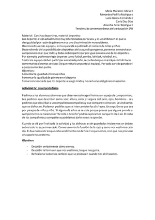 María Morante Estévez
MercedesPadillaRodríguez
Lucía García Fernández
Carla Díaz Díaz
Arancha PérezRodríguez
Tendenciascontemporáneasde laeducación2ºB
Material: Canchas deportivas,material deportivo
Los deportesestánactualmentemuydiferenciadosporsexos,yesunámbitoenel que la
desigualdadporrazónde géneromarca unadiscriminaciónmuyevidente.
Hacemosdos o más equipos,enlosque esté equilibradoel númerode niñasyniños.
Dependiendo de lasposibilidadesdeportivasde lasque dispongamos,ponemosenmarchaun
campeonatoenel que todosy todasdebenparticiparporigual encada uno de losdeportes.
Por ejemplo,podemoselegirdeportescomofutbol,comba, béisbol,voleibol,etc.
Todos los equiposdebenparticiparencadadeporte,recordandoque noestápermitidohacer
comentariosobromassexistas(loque restaríaunpunto al equipo).Porcadapartidoganado el
equiposumaráunpunto.
Objetivos:
Fomentarlaigualdadentre losniños
Fomentarlaigualdadde géneroenel deporte
Tomar concienciade que losdeportesesalgomixtoynoexclusivodel géneromasculino.
Actividad IV: descripciónfísica
Pedimosalosalumnosyalumnasque observensuimagenfrenteaunespejode cuerpoentero.
Les pedimos que describan como son: altura, color y largura del pelo, ojos, hombros... Les
pedimosque describanauncompañeroocompañerayque comparencomoson.Lesindicamos
que se disfracen. Podemos pedirles que se intercambien los disfraces. Una opción es que sea
por parejas de niña y niño. Si alguno de ellos se resiste porque piensa que alguna prenda o
complementoesclaramente “de niñaode niño”podría explicarnosporqué locree así. El resto
de los compañeros y compañeras podríamos darle nuestra opinión.
Cuando se dé por finalizada la actividad y los disfracesestén guardados iniciaremos un debate
sobre todo lo experimentado. Conversaremos la función de la ropa y como nos vestimos cada
día. Es buenoinsistirenque estasvestimentasnodefinenloque somos,sinoque nosprocuran
una apariencia externa.
Objetivos
- Describir verbalmente cómo somos.
- Describir la forma en que nos vestimos, lo que nos gusta.
- Reflexionar sobre los cambios que se producen cuando nos disfrazamos.
 