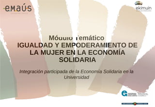 Módulo Temático
IGUALDAD Y EMPODERAMIENTO DE
LA MUJER EN LA ECONOMÍA
SOLIDARIA
Integración participada de la Economía Solidaria en la
Universidad
 