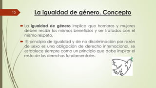 La igualdad de género. Concepto
 La igualdad de género implica
deben recibir los mismos beneficios
10
deben recibir los mismos beneficios
mismo respeto.
 El principio de igualdad y de
de sexo es una obligación
establece siempre como un
resto de los derechos fundamentales
La igualdad de género. Concepto
implica que hombres y mujeres
beneficios y ser tratados con elbeneficios y ser tratados con el
de no discriminación por razón
de derecho internacional, se
un principio que debe inspirar el
fundamentales.
 