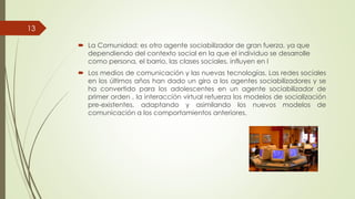  La Comunidad; es otro agente
dependiendo del contexto social en la que el individuo se desarrolle
como persona, el barrio, las clases sociales, influyen en l
13
 Los medios de comunicación
en los últimos años han dado
ha convertido para los adolescentes
primer orden , la interacción
pre-existentes, adaptando
comunicación a los comportamientos
La Comunidad; es otro agente sociabilizador de gran fuerza, ya que
dependiendo del contexto social en la que el individuo se desarrolle
como persona, el barrio, las clases sociales, influyen en l
comunicación y las nuevas tecnologías. Las redes sociales
dado un giro a los agentes sociabilizadores y se
adolescentes en un agente sociabilizador de
interacción virtual refuerza los modelos de socialización
adaptando y asimilando los nuevos modelos de
comportamientos anteriores.
 