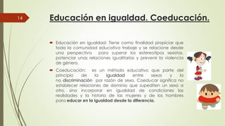 Educación en igualdad. Coeducación.
 Educación en igualdad: Tiene
14
 Educación en igualdad: Tiene
toda la comunidad educativa
una perspectiva para superar
potenciar unas relaciones
de género.
 Coeducación: es un método
principio de la igualdad
no discriminación por razón
establecer relaciones de dominioestablecer relaciones de dominio
otro, sino incorporar en
realidades y la historia de
para educar en la igualdad
Educación en igualdad. Coeducación.
Tiene como finalidad propiciar queTiene como finalidad propiciar que
educativa trabaje y se relacione desde
superar los estereotipos sexistas,
igualitarias y prevenir la violencia
método educativo que parte del
igualdad entre sexos y la
razón de sexo. Coeducar significa no
dominio que supediten un sexo adominio que supediten un sexo a
igualdad de condiciones las
de las mujeres y de los hombres
igualdad desde la diferencia.
 