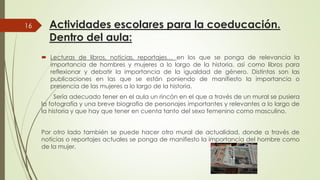 Actividades escolares para la coeducación.
Dentro del aula:
 Lecturas de libros, noticias, reportajes
16
 Lecturas de libros, noticias, reportajes
importancia de hombres y mujeres a
reflexionar y debatir la importancia
publicaciones en las que se están
presencia de las mujeres a lo largo de
Sería adecuado tener en el aula un rincón
la fotografía y una breve biografía de personajes
la historia y que hay que tener en cuenta
Por otro lado también se puede hacer
noticias o reportajes actuales se ponga de
de la mujer.
Actividades escolares para la coeducación.
reportajes… en los que se ponga de relevancia lareportajes… en los que se ponga de relevancia la
a lo largo de la historia, así como libros para
de la igualdad de género. Distintas son las
están poniendo de manifiesto la importancia o
de la historia.
rincón en el que a través de un mural se pusiera
personajes importantes y relevantes a lo largo de
cuenta tanto del sexo femenino como masculino.
otro mural de actualidad, donde a través de
de manifiesto la importancia del hombre como
 