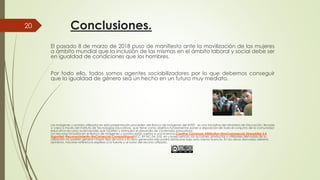 Conclusiones.
El pasado 8 de marzo de 2018 puso de manifiesto
a ámbito mundial que la inclusión de las mismas
en igualdad de condiciones que los hombres
20
Por todo ello, todos somos agentes sociabilizadores
que la igualdad de género sea un hecho en
Las imágenes y sonidos utilizados en esta presentación proceden del Banco de imágenes del INTEF,
a cabo a través del Instituto de Tecnologías Educativas, que tiene como objetivo fundamental poner a
educativa recursos audiovisuales que faciliten y estimulen el desarrollo de contenidos educativos.
Los recursos incluidos en el Banco de imágenes y sonidos están sujetos a una licencia
Unported (Reconocimiento-NoComercial-CompartirIgual)(CC BY-NC-SA 3.0), en consecuencia, las acciones, productos y utilidades derivadas de su
utilización no podrán generar ningún tipo de lucro y la obra generada sólo podrá distribuirse bajo esta misma licencia. En la
asimismo, hacerse referencia expresa a la fuente y al autor del recurso utilizado.
manifiesto ante la movilización de las mujeres
mismas en el ámbito laboral y social debe ser
hombres.
sociabilizadores por lo que debemos conseguir
en un futuro muy mediato.
Las imágenes y sonidos utilizados en esta presentación proceden del Banco de imágenes del INTEF, es una iniciativa del Ministerio de Educación, llevada
del Instituto de Tecnologías Educativas, que tiene como objetivo fundamental poner a disposición de todo el conjunto de la comunidad
educativa recursos audiovisuales que faciliten y estimulen el desarrollo de contenidos educativos.
Los recursos incluidos en el Banco de imágenes y sonidos están sujetos a una licencia Creative Commons Attribution-NonCommercial-ShareAlike 3.0
SA 3.0), en consecuencia, las acciones, productos y utilidades derivadas de su
utilización no podrán generar ningún tipo de lucro y la obra generada sólo podrá distribuirse bajo esta misma licencia. En las obras derivadas deberá,
asimismo, hacerse referencia expresa a la fuente y al autor del recurso utilizado.
 